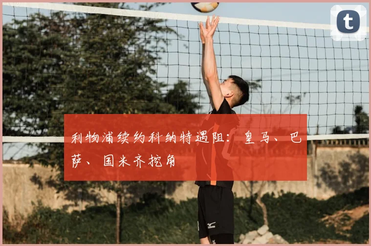 利物浦续约科纳特遇阻：皇马、巴萨、国米齐挖角