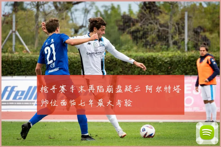 枪手赛季末再陷崩盘疑云 阿尔特塔帅位面临七年最大考验