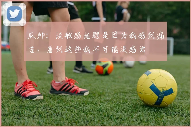 瓜帅：谈敏感话题是因为我感到痛苦，看到这些我不可能没感觉
