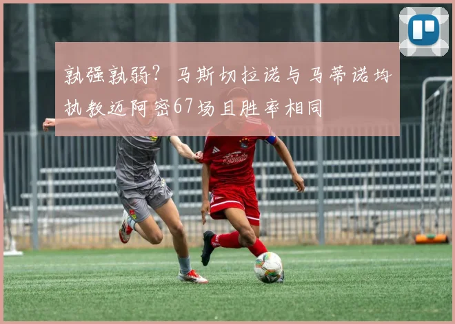 孰强孰弱？马斯切拉诺与马蒂诺均执教迈阿密67场且胜率相同