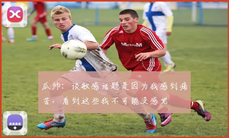 瓜帅：谈敏感话题是因为我感到痛苦，看到这些我不可能没感觉