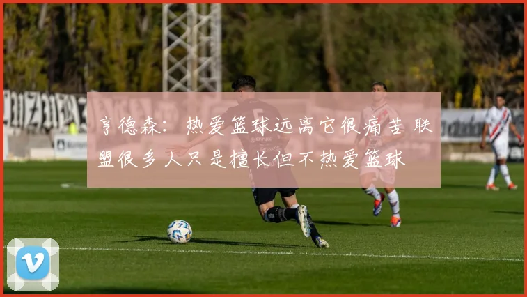 亨德森：热爱篮球远离它很痛苦 联盟很多人只是擅长但不热爱篮球