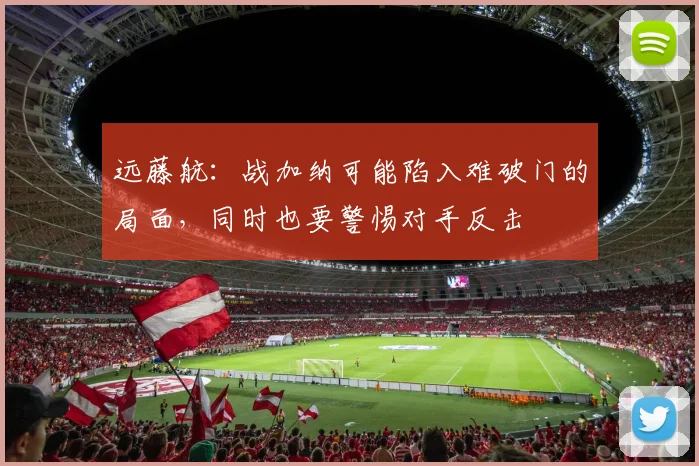 远藤航：战加纳可能陷入难破门的局面，同时也要警惕对手反击