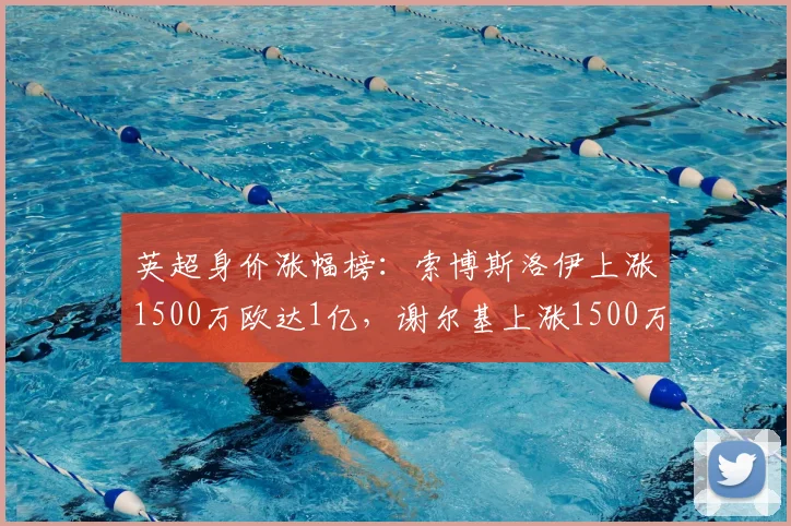 英超身价涨幅榜：索博斯洛伊上涨1500万欧达1亿，谢尔基上涨1500万欧