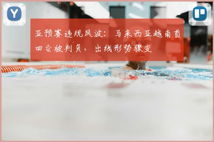 亚预赛违规风波：马来西亚越南首回合被判负，出线形势骤变