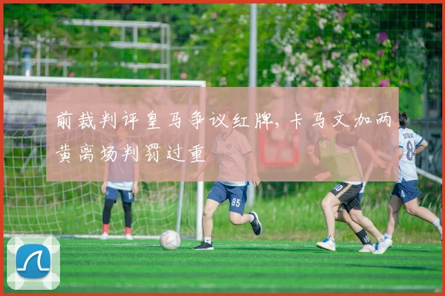 前裁判评皇马争议红牌,卡马文加两黄离场判罚过重