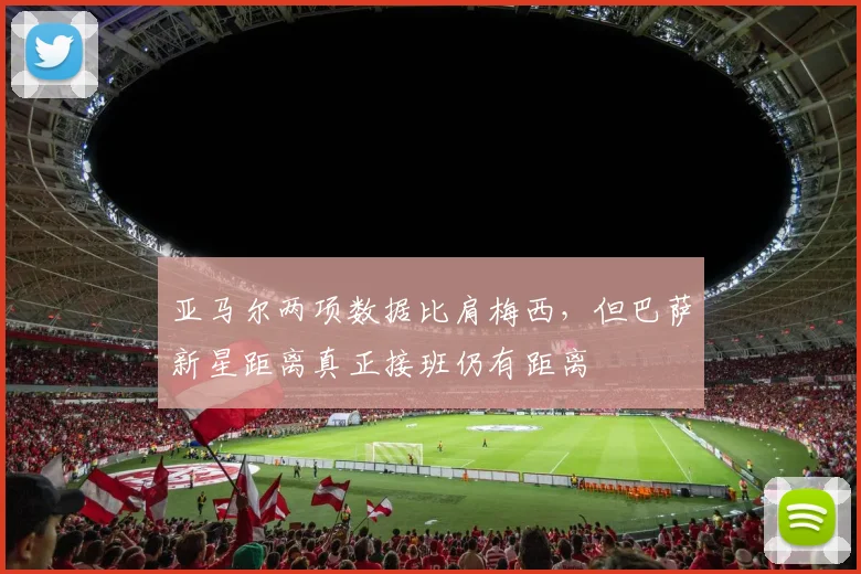 亚马尔两项数据比肩梅西，但巴萨新星距离真正接班仍有距离