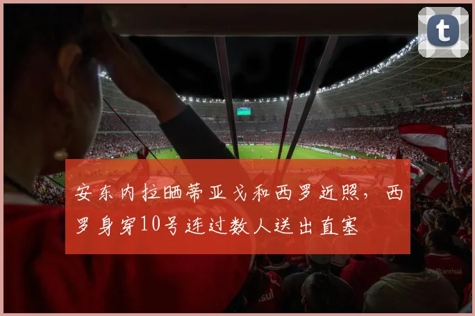 安东内拉晒蒂亚戈和西罗近照，西罗身穿10号连过数人送出直塞