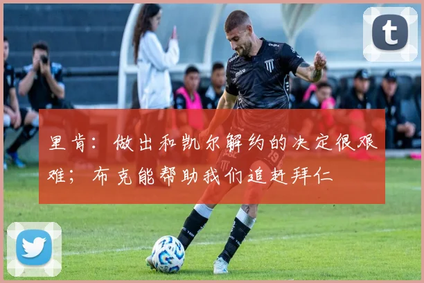 里肯：做出和凯尔解约的决定很艰难；布克能帮助我们追赶拜仁