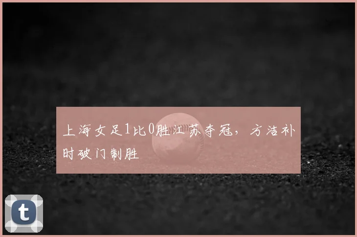 上海女足1比0胜江苏夺冠，方洁补时破门制胜