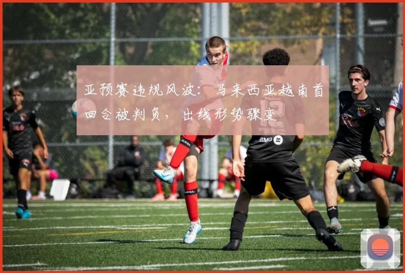 亚预赛违规风波：马来西亚越南首回合被判负，出线形势骤变