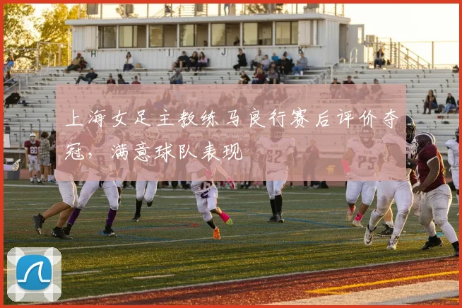 上海女足主教练马良行赛后评价夺冠，满意球队表现
