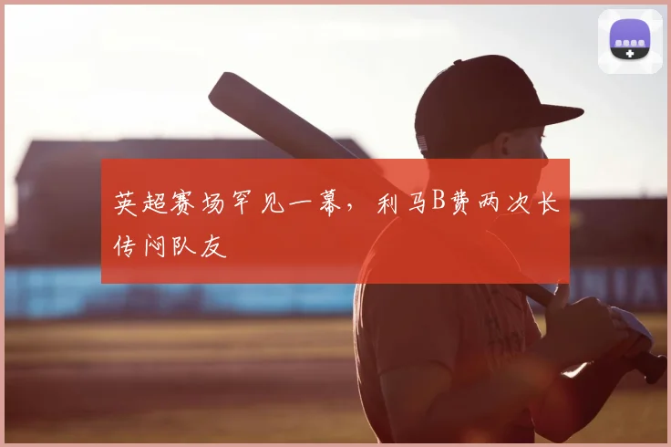 英超赛场罕见一幕，利马B费两次长传闷队友