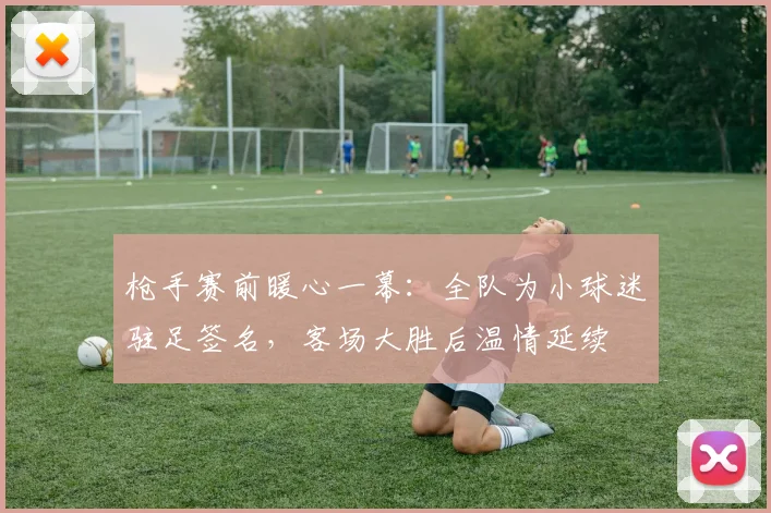 枪手赛前暖心一幕：全队为小球迷驻足签名，客场大胜后温情延续