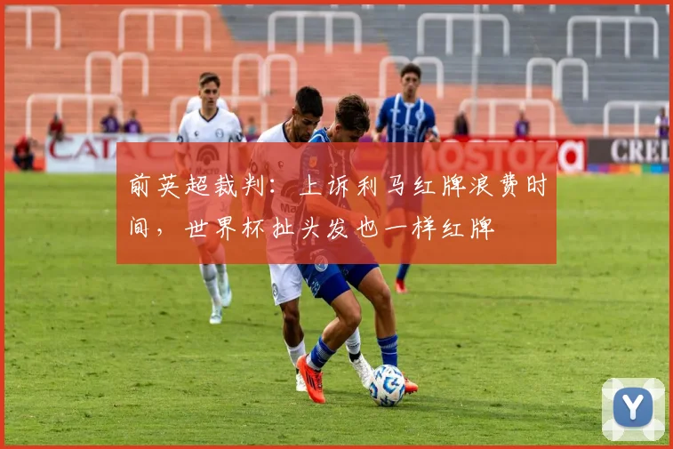 前英超裁判：上诉利马红牌浪费时间，世界杯扯头发也一样红牌