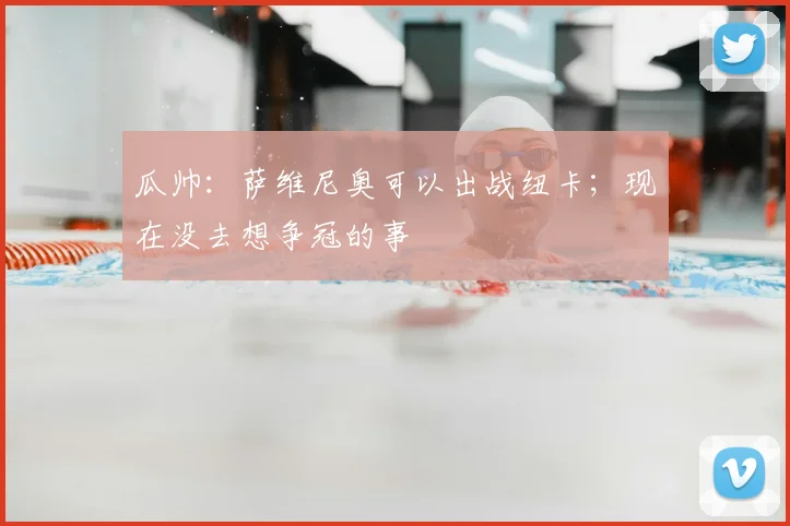 瓜帅：萨维尼奥可以出战纽卡；现在没去想争冠的事