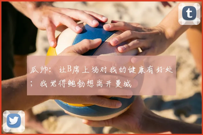 瓜帅：让B席上场对我的健康有好处；我觉得鲍勃想离开曼城