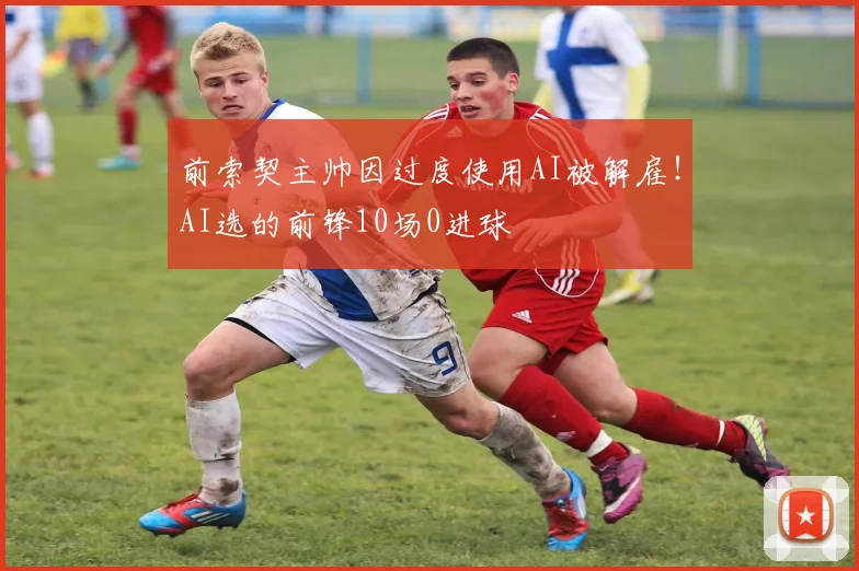 前索契主帅因过度使用AI被解雇！AI选的前锋10场0进球