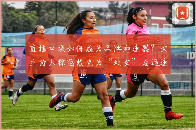直播口误如何成为品牌加速器？女主持人称范戴克为“处女”后迅速改正的商业洞察