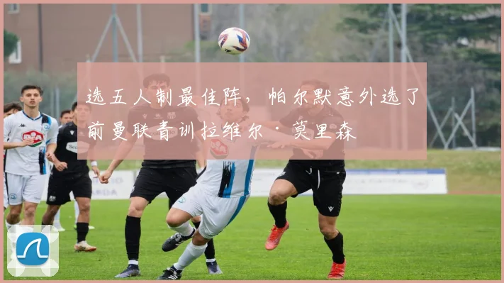 选五人制最佳阵，帕尔默意外选了前曼联青训拉维尔·莫里森