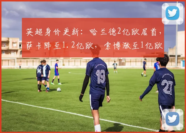 英超身价更新：哈兰德2亿欧居首，萨卡降至1.2亿欧，索博涨至1亿欧