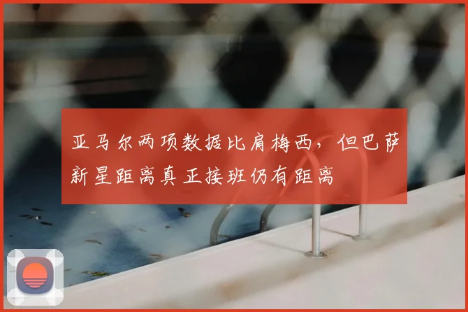 亚马尔两项数据比肩梅西，但巴萨新星距离真正接班仍有距离