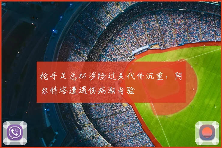 枪手足总杯涉险过关代价沉重，阿尔特塔遭遇伤病潮考验