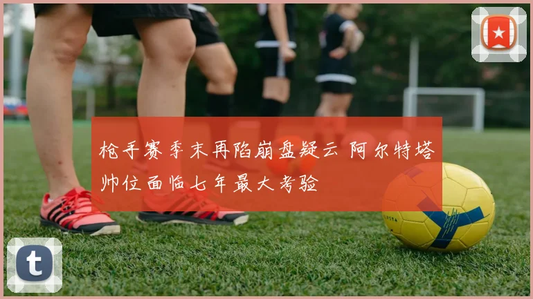 枪手赛季末再陷崩盘疑云 阿尔特塔帅位面临七年最大考验