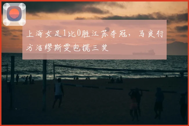 上海女足1比0胜江苏夺冠，马良行方洁缪斯雯包揽三奖