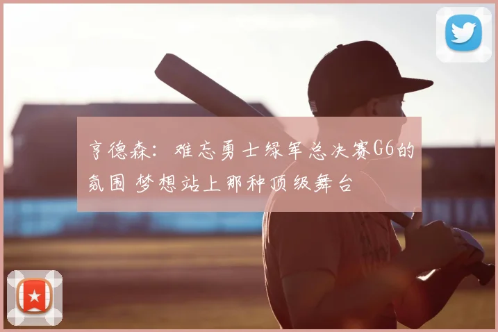 亨德森：难忘勇士绿军总决赛G6的氛围 梦想站上那种顶级舞台