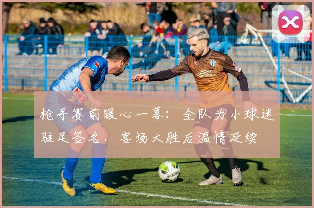 枪手赛前暖心一幕：全队为小球迷驻足签名，客场大胜后温情延续