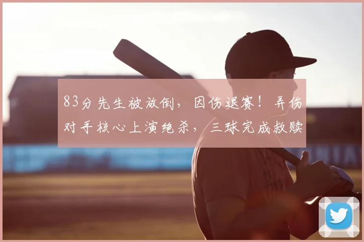 83分先生被放倒，因伤退赛！弄伤对手核心上演绝杀，三球完成救赎