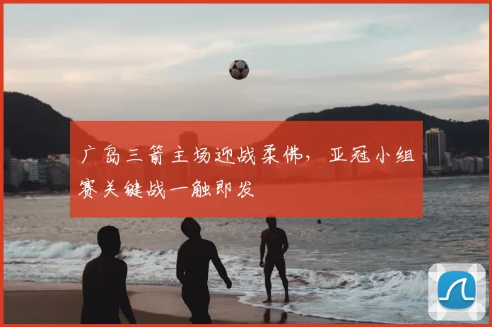 广岛三箭主场迎战柔佛，亚冠小组赛关键战一触即发