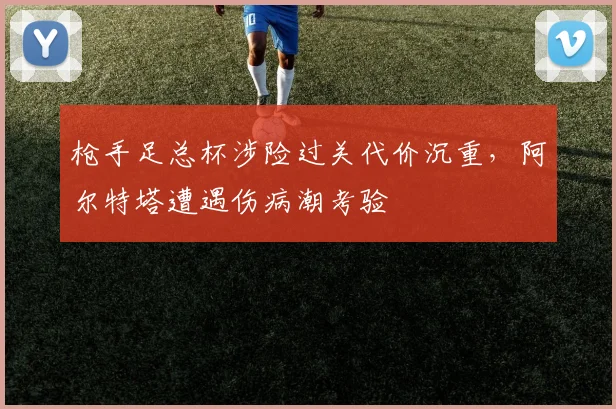 枪手足总杯涉险过关代价沉重，阿尔特塔遭遇伤病潮考验