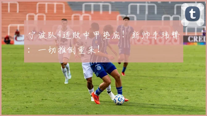 宁波队4连败中甲垫底！新帅李玮锋：一切推倒重来！