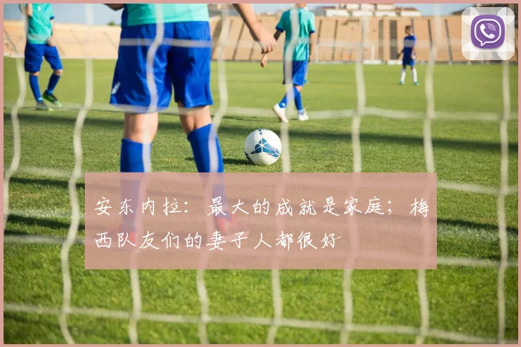 安东内拉：最大的成就是家庭；梅西队友们的妻子人都很好